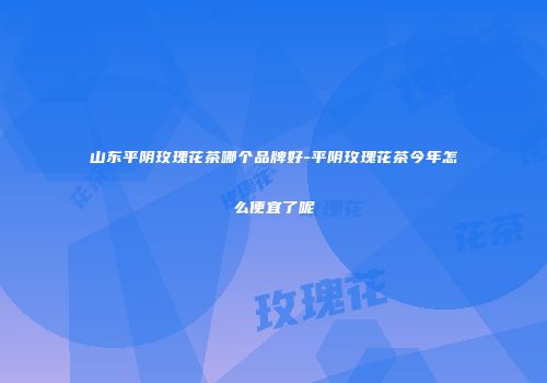 山东平阴玫瑰花茶哪个品牌好-平阴玫瑰花茶今年怎么便宜了呢
