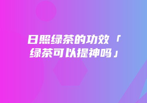 日照绿茶的功效「绿茶可以提神吗」