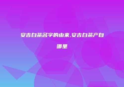 安吉白茶名字的由来,安吉白茶产自哪里
