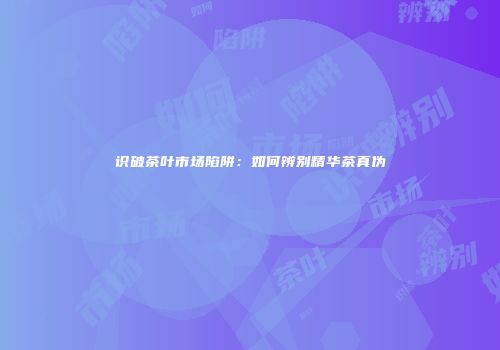 识破茶叶市场陷阱：如何辨别精华茶真伪
