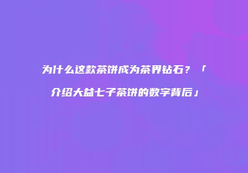 为什么这款茶饼成为茶界钻石？「介绍大益七子茶饼的数字背后」