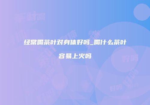 经常喝茶叶对身体好吗_喝什么茶叶容易上火吗