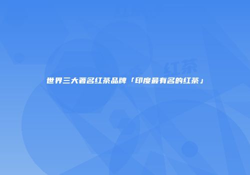 世界三大著名红茶品牌「印度最有名的红茶」