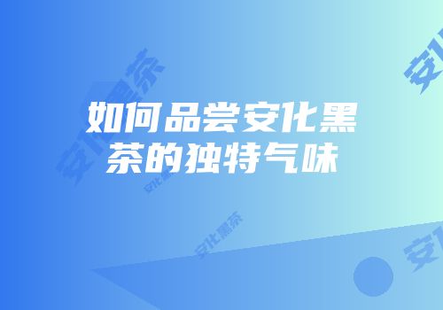 如何品尝安化黑茶的独特气味