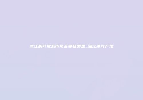 浙江茶叶批发市场主要在哪里_浙江茶叶产地