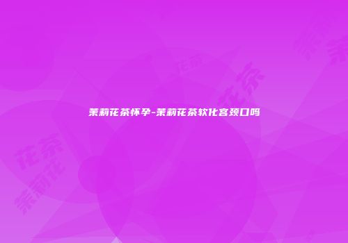 茉莉花茶怀孕-茉莉花茶软化宫颈口吗