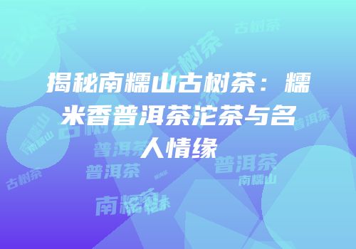 揭秘南糯山古树茶：糯米香普洱茶沱茶与名人情缘