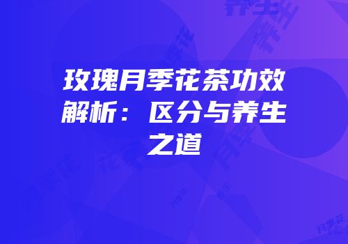 玫瑰月季花茶功效解析：区分与养生之道