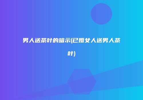 男人送茶叶的暗示(已婚女人送男人茶叶)