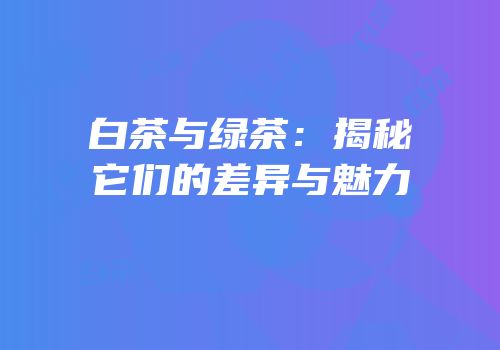 白茶与绿茶：揭秘它们的差异与魅力