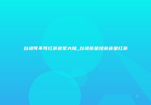 台湾可不可红茶进军大陆_台湾茶是绿茶还是红茶