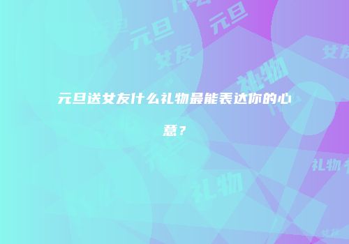元旦送女友什么礼物最能表达你的心意？