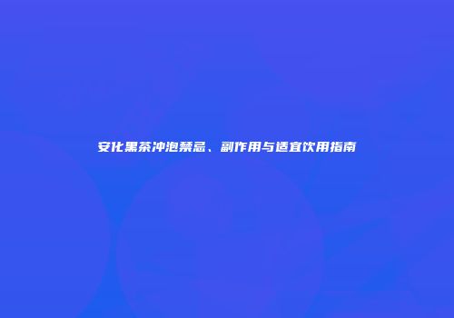 安化黑茶冲泡禁忌、副作用与适宜饮用指南