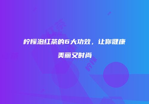 柠檬泡红茶的6大功效，让你健康美丽又时尚