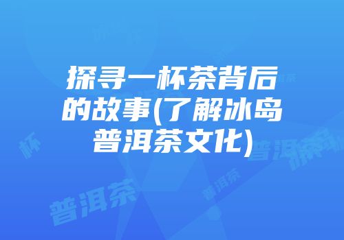 探寻一杯茶背后的故事(了解冰岛普洱茶文化)