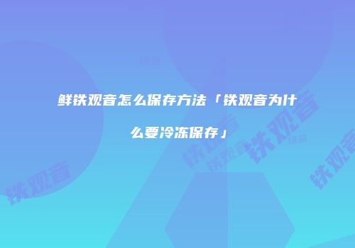 鲜铁观音怎么保存方法「铁观音为什么要冷冻保存」