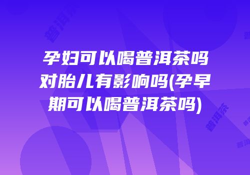 孕妇可以喝普洱茶吗对胎儿有影响吗(孕早期可以喝普洱茶吗)