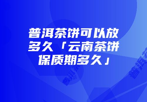 普洱茶饼可以放多久「云南茶饼保质期多久」