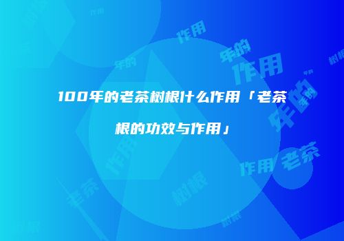 100年的老茶树根什么作用「老茶根的功效与作用」