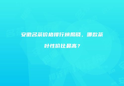 安徽名茶价格排行榜揭晓，哪款茶叶性价比最高？