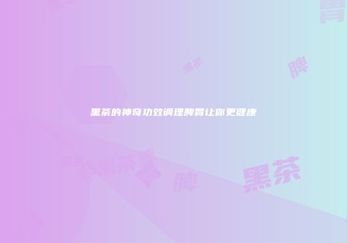 黑茶的神奇功效调理脾胃让你更健康