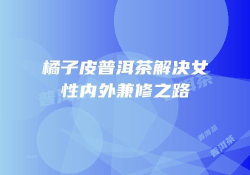 橘子皮普洱茶解决女性内外兼修之路
