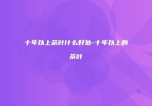 十年以上茶叶什么好处-十年以上的茶叶