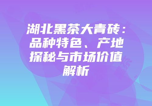 湖北黑茶大青砖：品种特色、产地探秘与市场价值解析