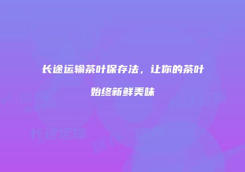 长途运输茶叶保存法，让你的茶叶始终新鲜美味