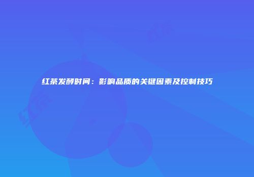 红茶发酵时间：影响品质的关键因素及控制技巧