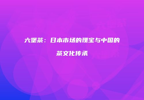 六堡茶：日本市场的瑰宝与中国的茶文化传承