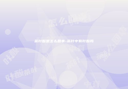 茶叶酸是怎么回事-茶叶中有叶酸吗