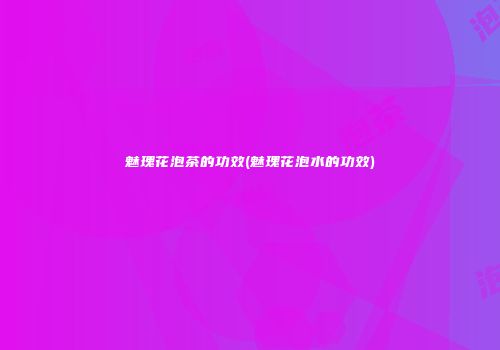 魅瑰花泡茶的功效(魅瑰花泡水的功效)
