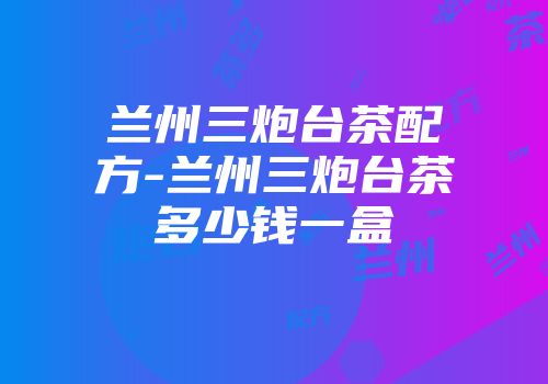 兰州三炮台茶配方-兰州三炮台茶多少钱一盒