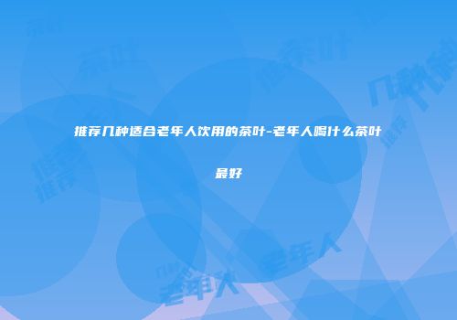 推荐几种适合老年人饮用的茶叶-老年人喝什么茶叶最好