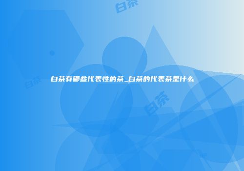 白茶有哪些代表性的茶_白茶的代表茶是什么