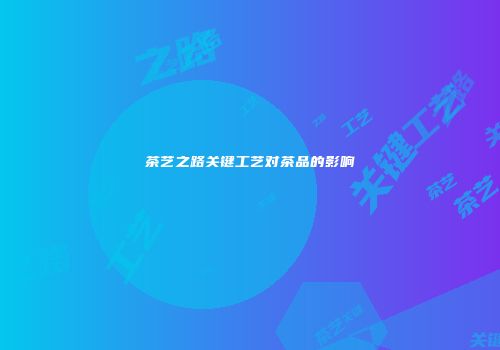 茶艺之路关键工艺对茶品的影响