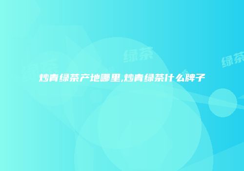 炒青绿茶产地哪里,炒青绿茶什么牌子