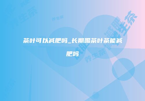 茶叶可以减肥吗_长期喝茶叶茶能减肥吗