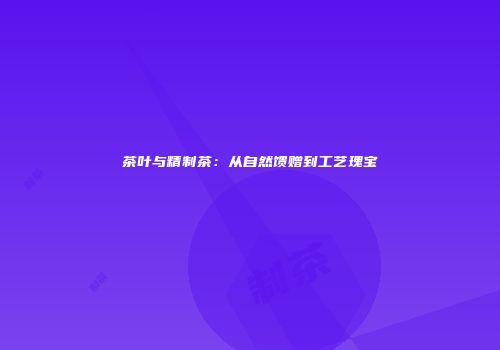茶叶与精制茶：从自然馈赠到工艺瑰宝