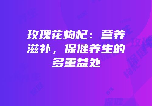 玫瑰花枸杞：营养滋补，保健养生的多重益处
