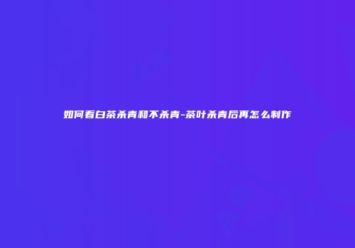 如何看白茶杀青和不杀青-茶叶杀青后再怎么制作