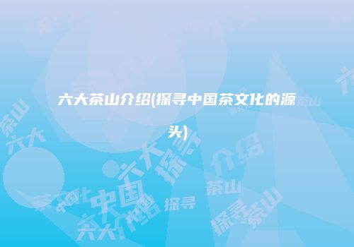 六大茶山介绍(探寻中国茶文化的源头)