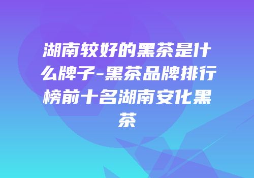 湖南较好的黑茶是什么牌子-黑茶品牌排行榜前十名湖南安化黑茶