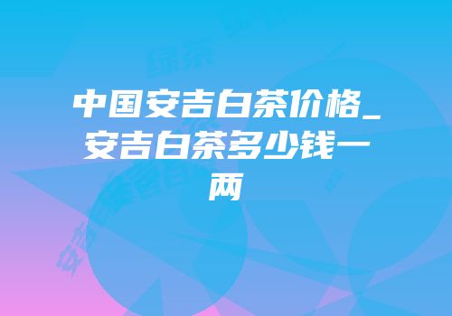 中国安吉白茶价格_安吉白茶多少钱一两