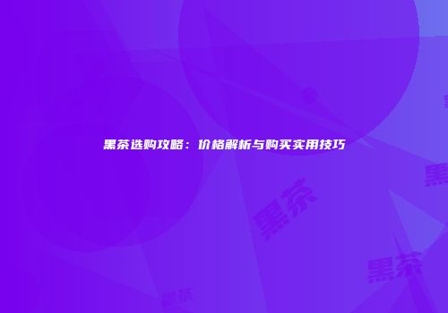 黑茶选购攻略：价格解析与购买实用技巧