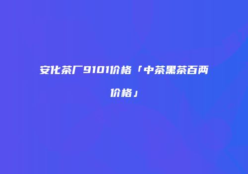 安化茶厂9101价格「中茶黑茶百两价格」