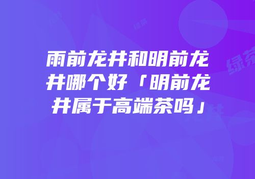 雨前龙井和明前龙井哪个好「明前龙井属于高端茶吗」