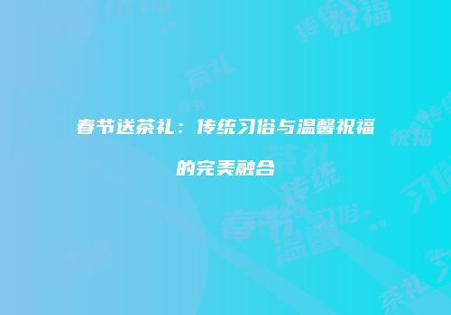 春节送茶礼：传统习俗与温馨祝福的完美融合
