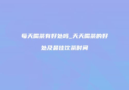 每天喝茶有好处吗_天天喝茶的好处及最佳饮茶时间